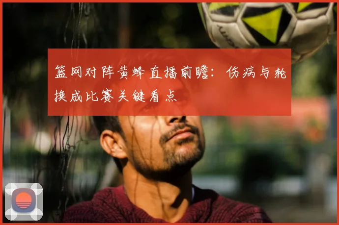 篮网对阵黄蜂直播前瞻：伤病与轮换成比赛关键看点