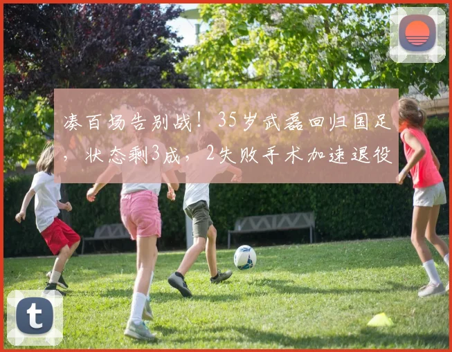 凑百场告别战！35岁武磊回归国足，状态剩3成，2失败手术加速退役