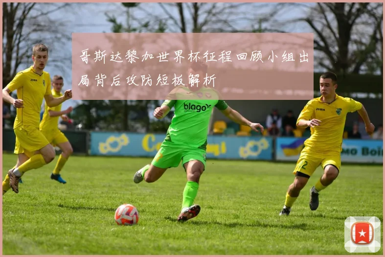 哥斯达黎加世界杯征程回顾小组出局背后攻防短板解析