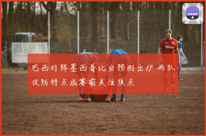 巴西对阵墨西哥比分预测出炉 两队攻防特点成赛前关注焦点
