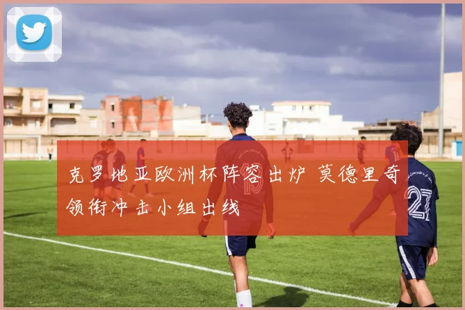 克罗地亚欧洲杯阵容出炉 莫德里奇领衔冲击小组出线