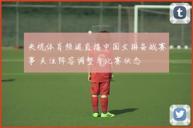 央视体育频道直播中国女排备战赛事 关注阵容调整与比赛状态