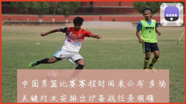 中国男篮比赛赛程时间表公布 多场关键对决安排出炉备战任务明确