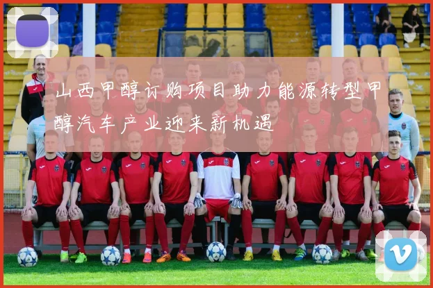 山西甲醇订购项目助力能源转型甲醇汽车产业迎来新机遇