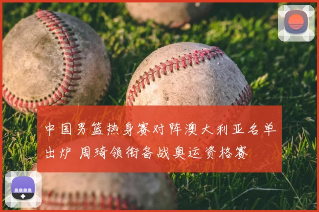 中国男篮热身赛对阵澳大利亚名单出炉 周琦领衔备战奥运资格赛