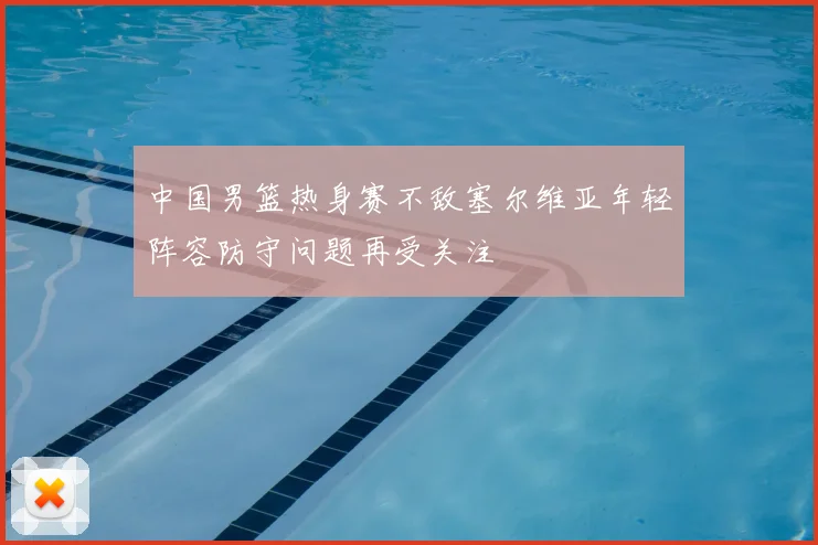 中国男篮热身赛不敌塞尔维亚年轻阵容防守问题再受关注
