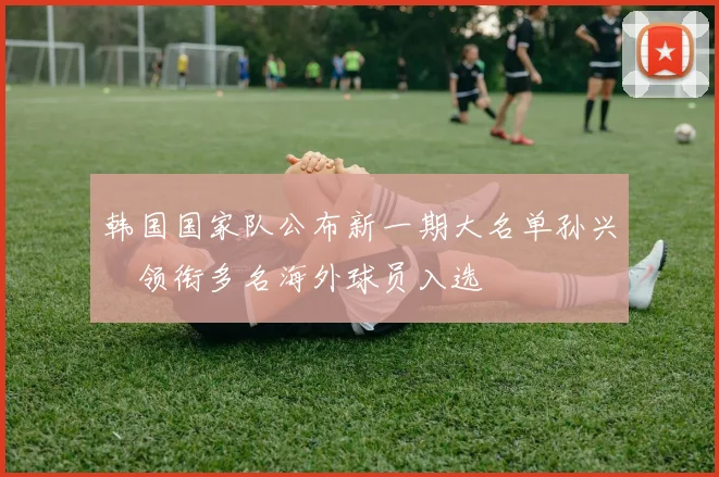 韩国国家队公布新一期大名单孙兴慜领衔多名海外球员入选