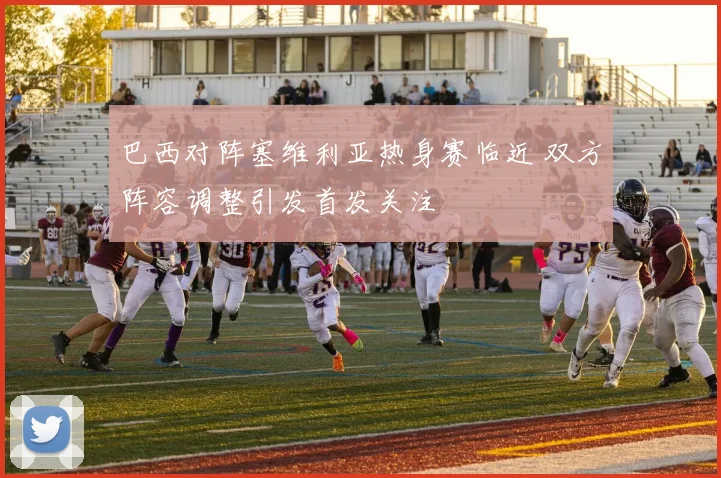 巴西对阵塞维利亚热身赛临近 双方阵容调整引发首发关注