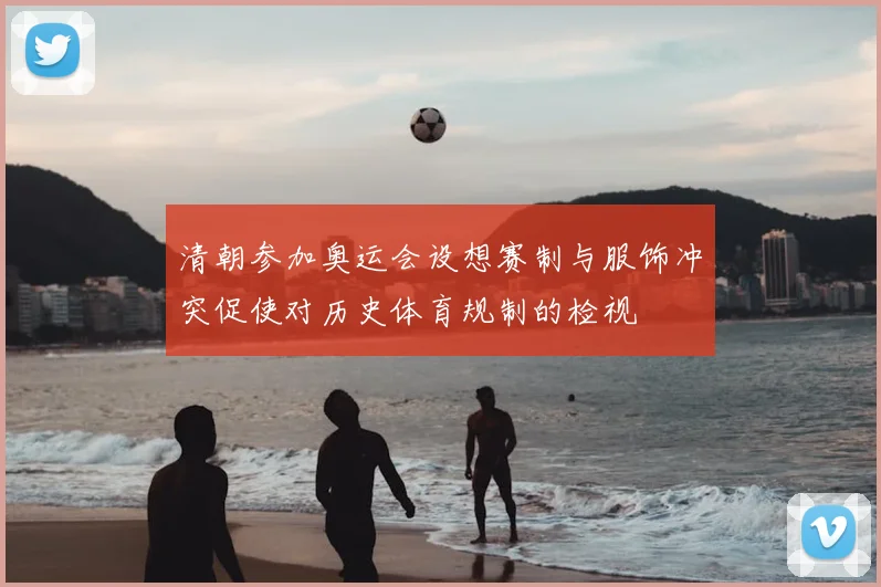 清朝参加奥运会设想赛制与服饰冲突促使对历史体育规制的检视