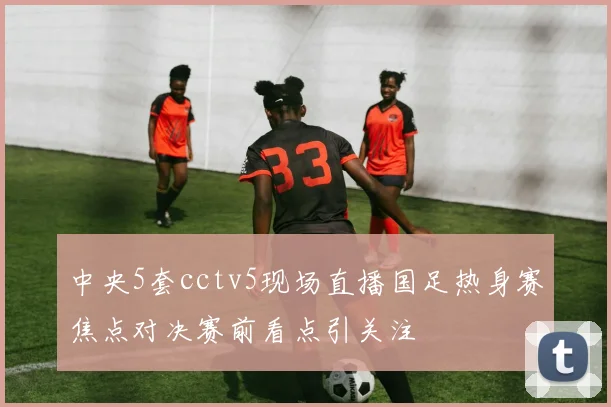 中央5套cctv5现场直播国足热身赛焦点对决赛前看点引关注