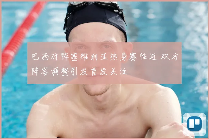 巴西对阵塞维利亚热身赛临近 双方阵容调整引发首发关注