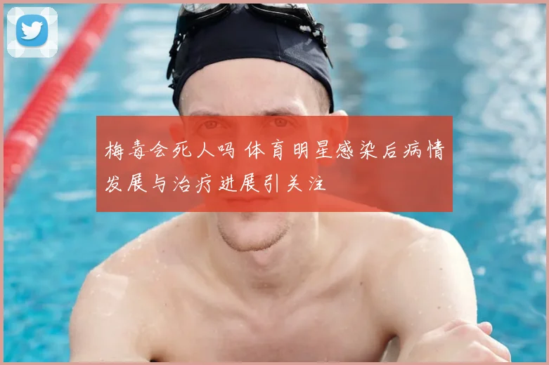 梅毒会死人吗 体育明星感染后病情发展与治疗进展引关注