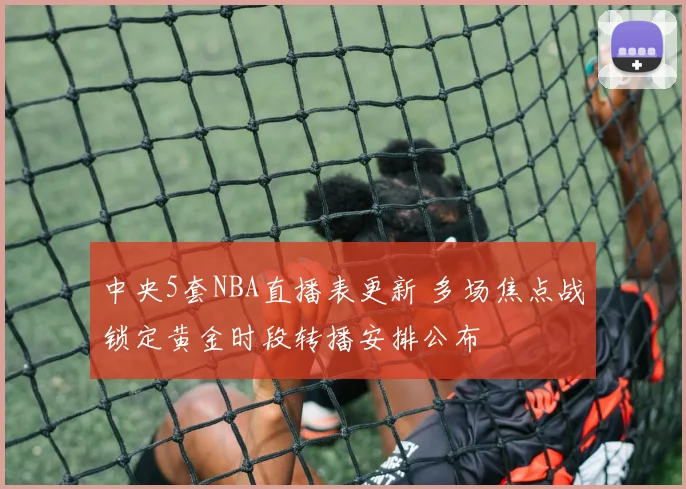 中央5套NBA直播表更新 多场焦点战锁定黄金时段转播安排公布