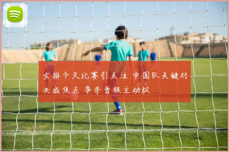 女排今天比赛引关注 中国队关键对决成焦点 争夺晋级主动权