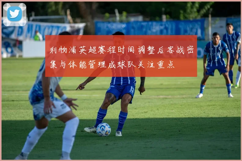 利物浦英超赛程时间调整后客战密集与体能管理成球队关注重点