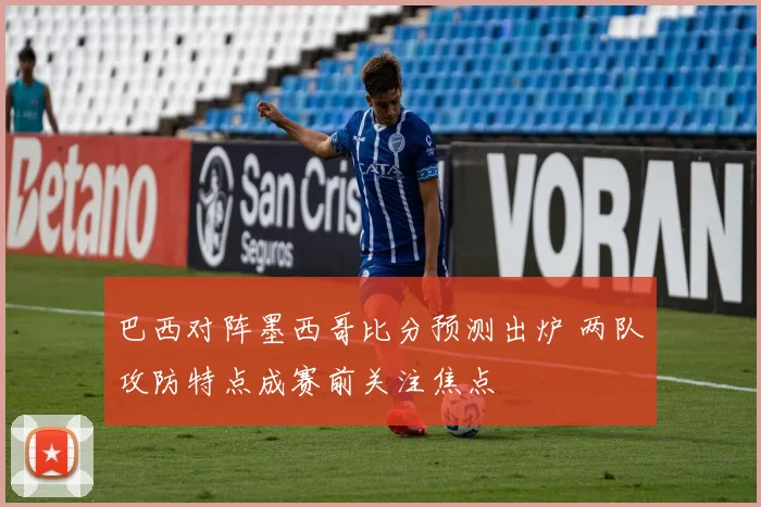 巴西对阵墨西哥比分预测出炉 两队攻防特点成赛前关注焦点