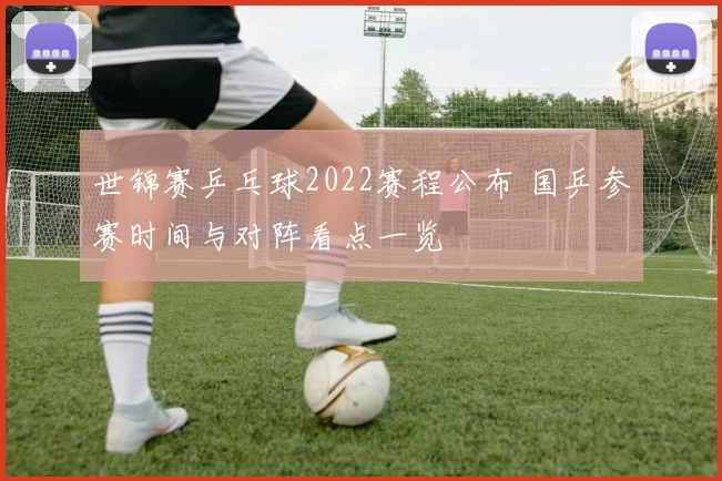 世锦赛乒乓球2022赛程公布 国乒参赛时间与对阵看点一览