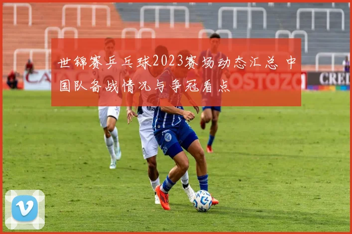 世锦赛乒乓球2023赛场动态汇总 中国队备战情况与争冠看点