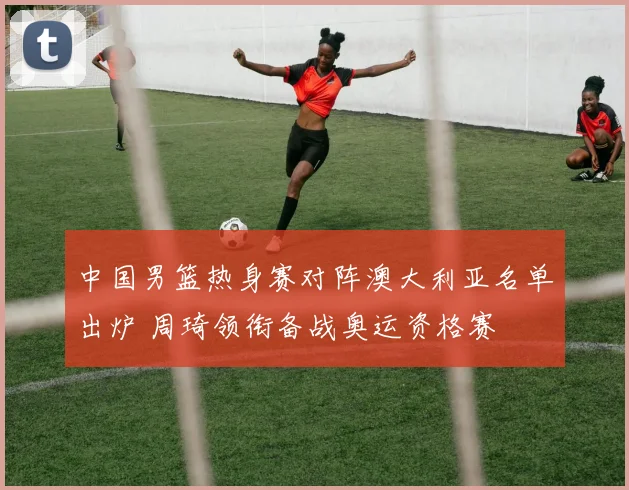 中国男篮热身赛对阵澳大利亚名单出炉 周琦领衔备战奥运资格赛