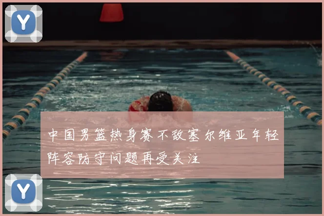 中国男篮热身赛不敌塞尔维亚年轻阵容防守问题再受关注