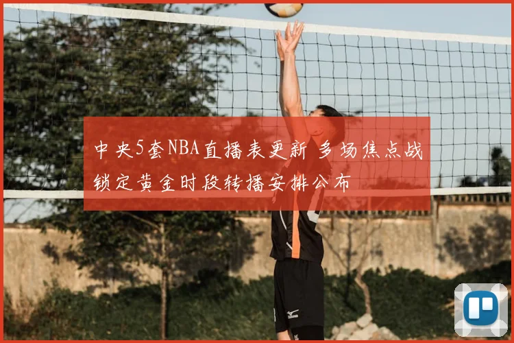 中央5套NBA直播表更新 多场焦点战锁定黄金时段转播安排公布