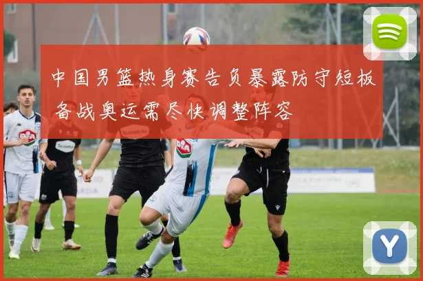 中国男篮热身赛告负暴露防守短板 备战奥运需尽快调整阵容