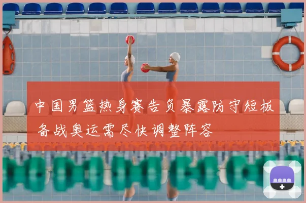 中国男篮热身赛告负暴露防守短板 备战奥运需尽快调整阵容