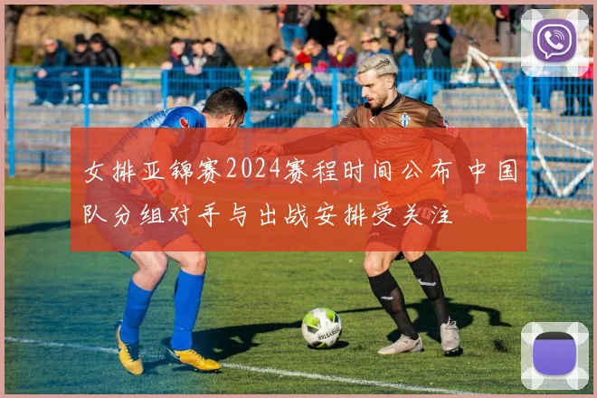 女排亚锦赛2024赛程时间公布 中国队分组对手与出战安排受关注