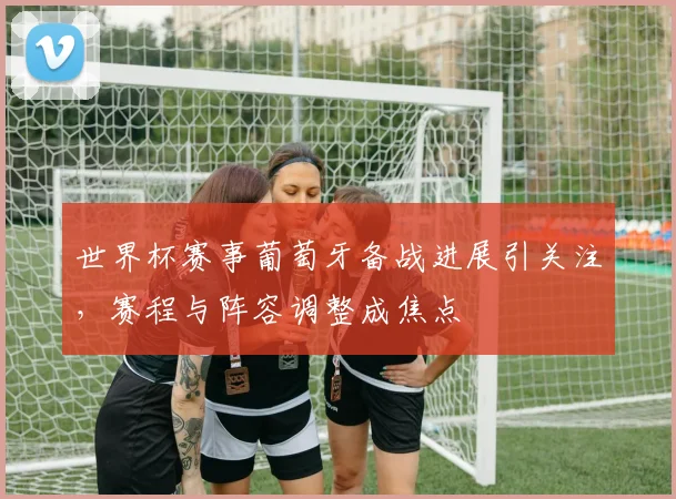 世界杯赛事葡萄牙备战进展引关注，赛程与阵容调整成焦点