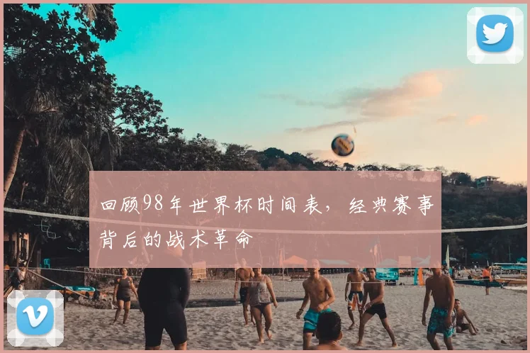 回顾98年世界杯时间表，经典赛事背后的战术革命