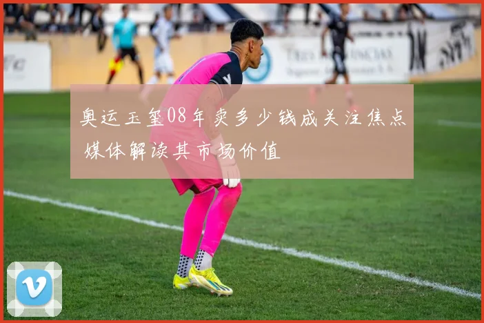 奥运玉玺08年卖多少钱成关注焦点 媒体解读其市场价值