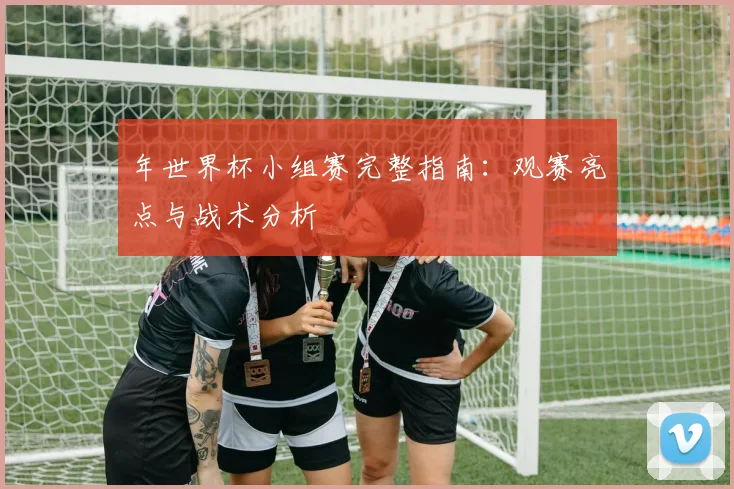 年世界杯小组赛完整指南:观赛亮点与战术分析