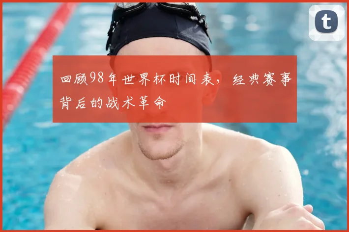 回顾98年世界杯时间表，经典赛事背后的战术革命